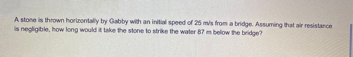 A stone is thrown horizontally by Gabby with an initial speed of 25 m/s from a bridge. Assuming that air resistance
is negligible, how long would it take the stone to strike the water 87 m below the bridge?
