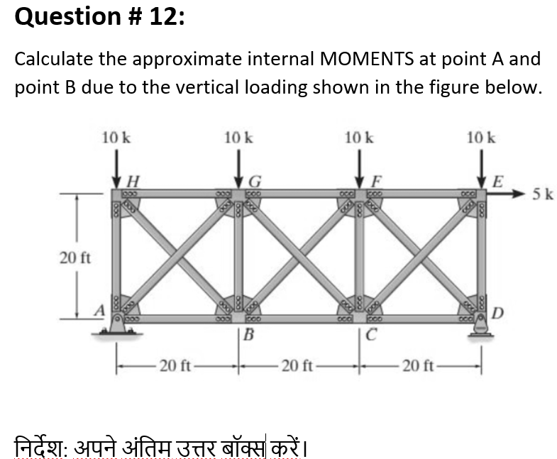 Question # 12:
Calculate the approximate internal MOMENTS at point A and
point B due to the vertical loading shown in the figure below.
10 k
10 k
10 k
10 k
F
> 5 k
20 ft
D
|B
20 ft
20 ft
20 ft
निर्देश: अपने अंतिम उत्तर बॉक्स करें।
