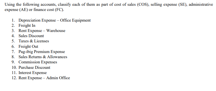 Using the following accounts, classify each of them as part of cost of sales (COS), selling expense (SE), administrative
expense (AE) or finance cost (FC).
1. Depreciation Expense – Office Equipment
2. Freight In
3. Rent Expense – Warehouse
4. Sales Discount
5. Taxes & Licenses
6. Freight Out
7. Pag-ibig Premium Expense
8. Sales Returns & Allowances
9. Commission Expenses
10. Purchase Discount
11. Interest Expense
12. Rent Expense – Admin Office
