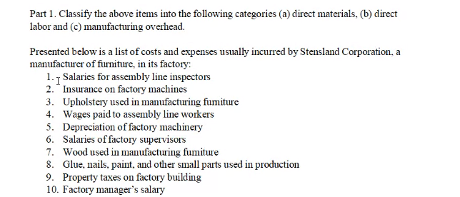 Part 1. Classify the above items into the following categories (a) direct materials, (b) direct
labor and (c) manufacturing overhead.
Presented below is a list of costs and expenses usually incurred by Stensland Corporation, a
manufacturer of furniture, in its factory:
1. Salaries for assembly line inspectors
2. * Insurance on factory machines
3. Upholstery used in manufacturing fumiture
4. Wages paid to assembly line workers
5. Depreciation of factory machinery
6. Salaries of factory supervisors
7. Wood used in manufacturing fumiture
8. Glue, nails, paint, and other small parts used in production
9. Property taxes on factory building
10. Factory manager's salary

