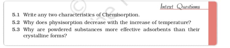 Intext Questions
5.1 Write any two characteristics of Chemisorption.
5.2 Why does physisorption decrease with the increase of temperature?
5.3 Why are powdered substances more effective adsorbents than their
crystalline forms?
