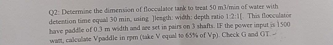 Q2: Determine the dimension of flocculator tank to treat 50 m3/min of water with
detention time equal 30 min, using ]length: width: depth ratio 1:2:1[. This flocculator
have paddle of 0.3 m width and are set in pairs on 3 shafts. IF the power input is 1500
watt, calculate Vpaddle in rpm (take V equal to 65% of Vp). Check G and GT.