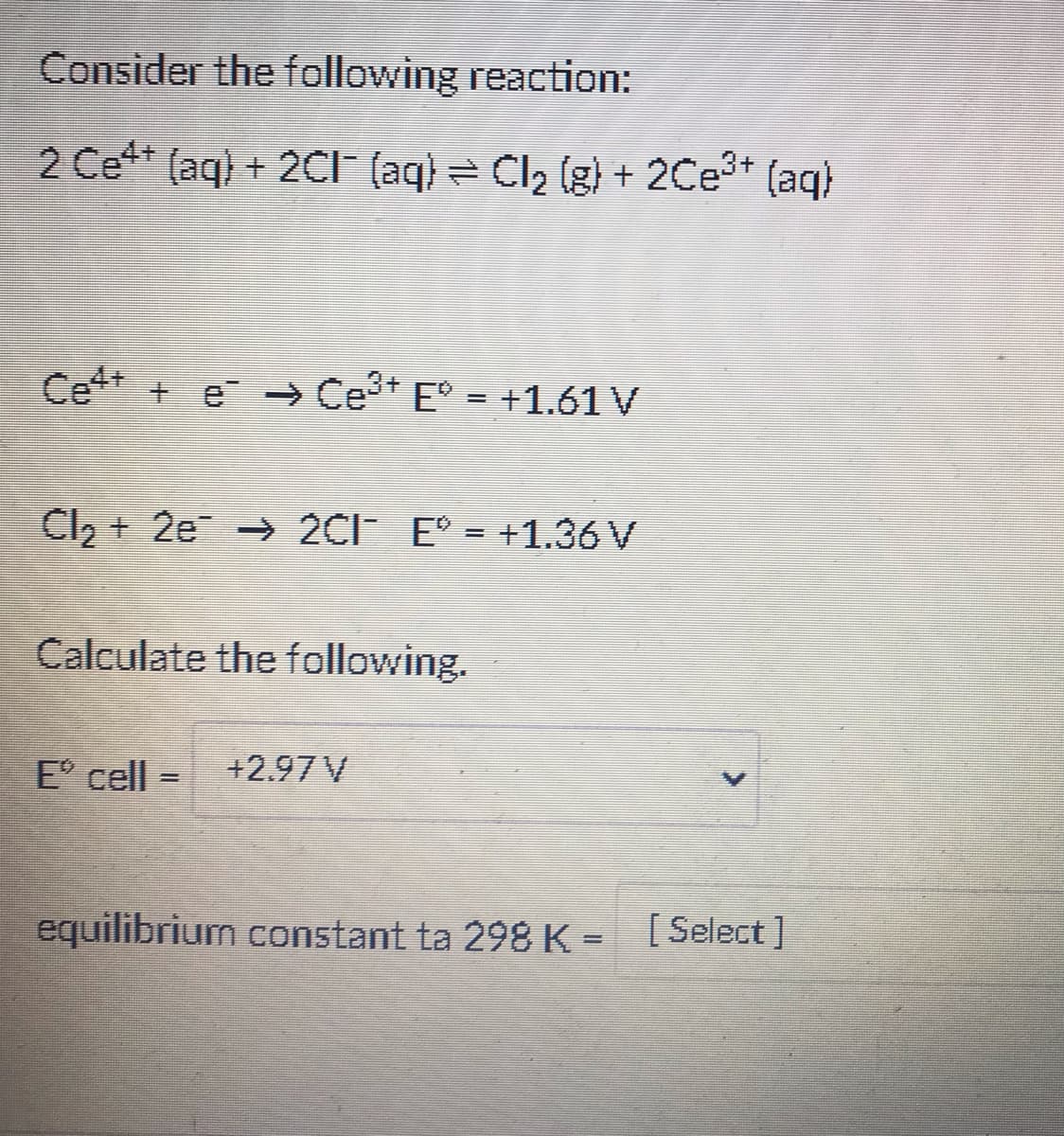 Consider the following reaction:
2 Ce** (aq) + 2CI (aq) = Cl2 (g) + 2Ce* (aq)
Ce* + e - Ce* E° = +1.61 V
Cl, + 2e → 2CI E° = +1.36 V
Calculate the following.
E cell
+2.97 V
equilibrium constant ta 298 K = [Select]
