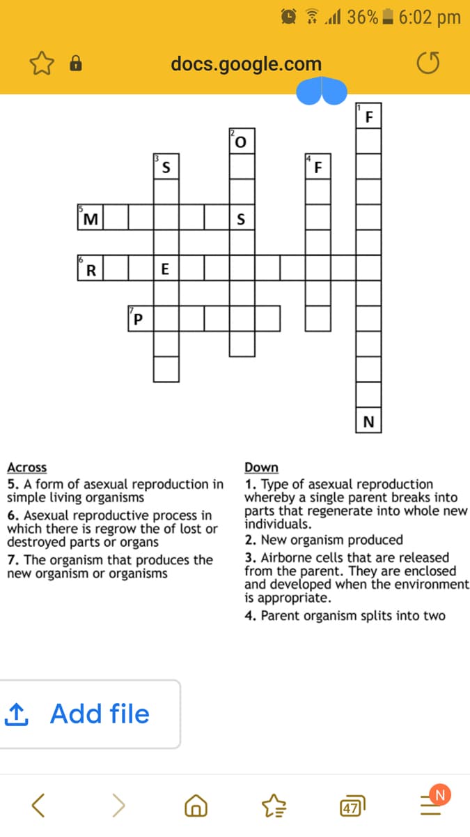 O 3 1 36% I 6:02 pm
docs.google.com
M
R
E
Across
5. A form of asexual reproduction in
simple living organisms
6. Asexual reproductive process in
which there is regrow the of lost or
destroyed parts or organs
7. The organism that produces the
new organism or organisms
Down
1. Type of asexual reproduction
whereby a single parent breaks into
parts that regenerate into whole new
individuals.
2. New organism produced
3. Airborne cells that are released
from the parent. They are enclosed
and developed when the environment
is appropriate.
4. Parent organism splits into two
1 Add file
N
47
