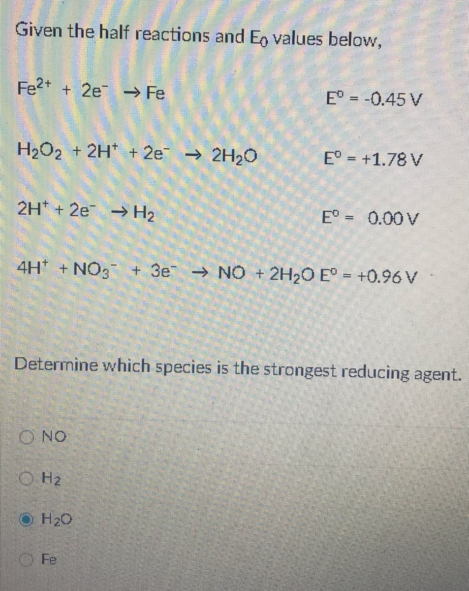 Given the half reactions and En values below,
Fe2* + 2e → Fe
E° = -0.45 V
H2O2 + 2H* + 2e → 2H20
E° = +1.78 V
2H + 2e - H2
E° = 0.00V
4H + NO, + 3e NO + 2H2O E° = +0.96V
Determine which species is the strongest reducing agent.
O NO
O H2
H20
Fe
