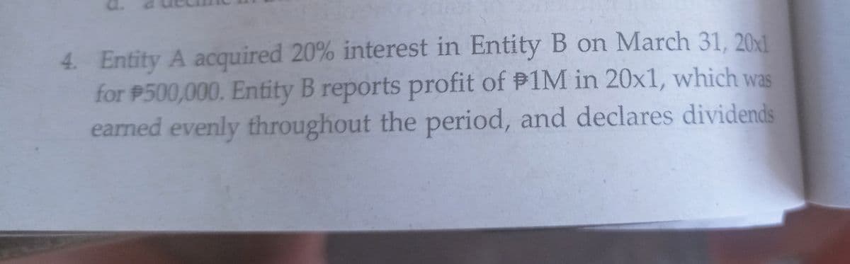 4. Entity A acquired 20% interest in Entity B on March 31, 2011
for P500,000. Entity B reports profit of P1M in 20x1, which was
earned evenly throughout the period, and declares dividends
