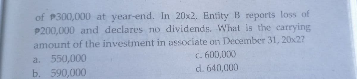 of P300,000 at year-end. In 20x2, Entity B reports loss of
P200,000 and declares no dividends. What is the carrying
amount of the investment in associate on December 31, 20x2?
C. 600,000
d. 640,000
a. 550,000
b. 590,000
