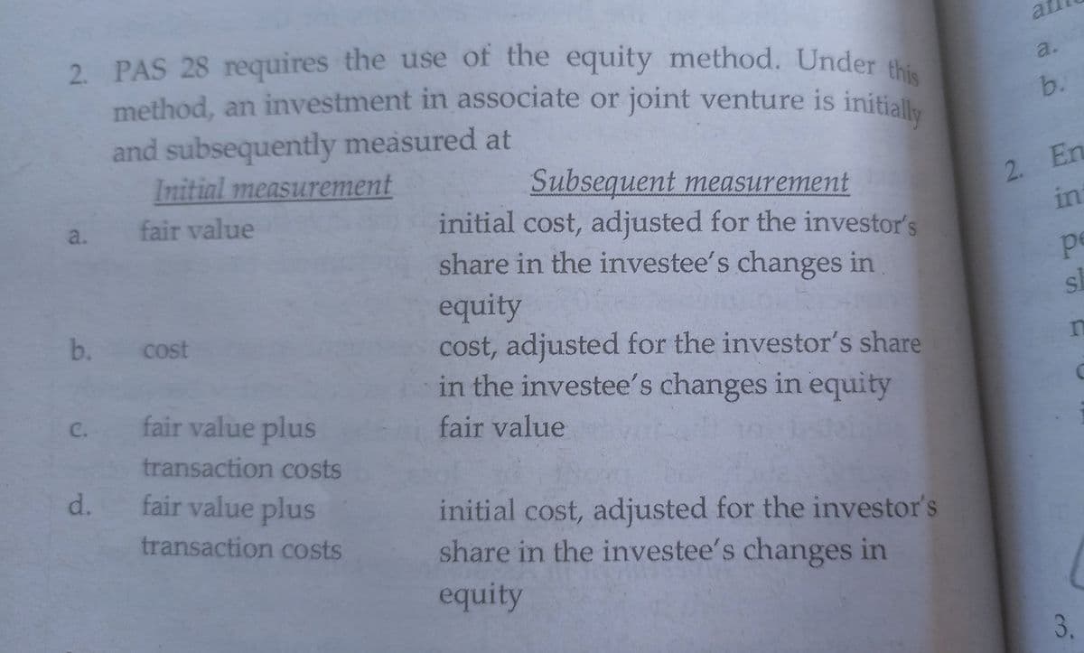 2. PAS 28 requires the use of the equity method. Under this
method, an investment in associate or joint venture is initially
at
2.
PAS 28 requires the use of the equity method. Under
a.
method, an investment in associate or joint venture is initially
b.
and subsequently measured at
Initial measurement
2. En
in
Subsequent measurement
initial cost, adjusted for the investor's
share in the investee's changes in
a.
fair value
pe
equity
cost, adjusted for the investor's share
in the investee's changes in equity
b.
cost
C.
fair value plus
fair value
transaction costs
d.
fair value plus
initial cost, adjusted for the investor's
share in the investee's changes in
transaction costs
equity
3.
