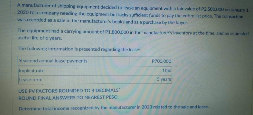 A manufacturer of shipping equipment decided to lease an equipment with a fair value of P2,500,000 on January 1,
2020 to a company needing the equipment but lacks sufficient funds to pay the entire list price. The transaction
was recorded as a sale in the manufacturer's books and as a purchase by the buyer.
The equipment had a carrying amount of P1,800,000 in the manufacturer's inventory at the time, and an estimated
useful life of 6 years.
The following information is presented regarding the lease:
Year-end annual lease payments
P700,000
Implicit rate
10%
Lease term
5 years
USE PV FACTORS ROUNDED TO 4 DECIMALS.
ROUND FINAL ANSWERS TO NEAREST PESO.
Determine total income recognized by the manufacturer in 2020 related to the sale and lease.
