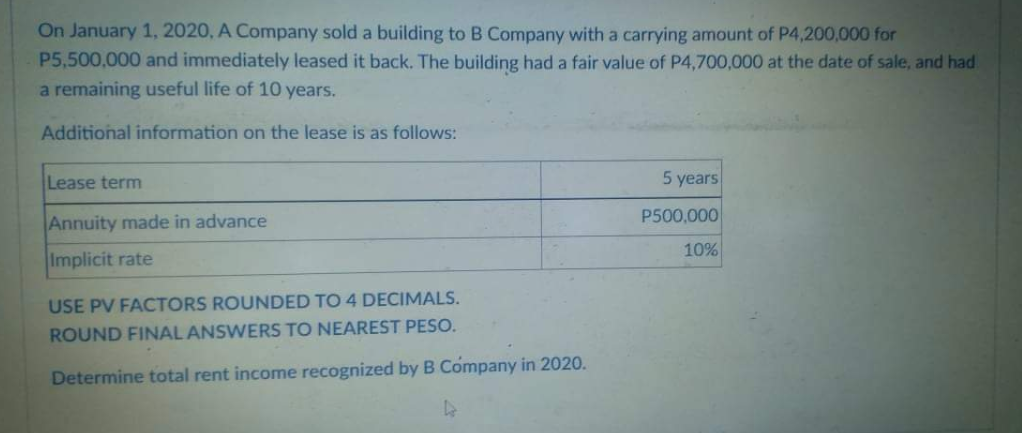 On January 1, 2020, A Company sold a building to B Company with a carrying amount of P4,200,000 for
P5,500,000 and immediately leased it back. The building had a fair value of P4,700,000 at the date of sale, and had
a remaining useful life of 10 years.
Additional information on the lease is as follows:
Lease term
5 years
P500,000
Annuity made in advance
10%
Implicit rate
USE PV FACTORS ROUNDED TO 4 DECIMALS.
ROUND FINAL ANSWERS TO NEAREST PESO.
Determine total rent income recognized by B Company in 2020.
