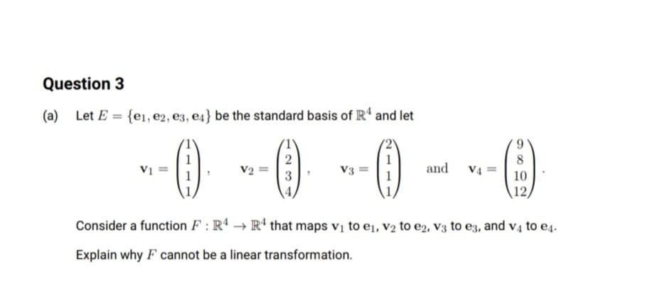 Question 3
(a) Let E = {e1, e2, e3, e4} be the standard basis of R' and let
()
2
1
Vị =
V2
V3
and
V4 =
1
3
1
10
12,
Consider a function F : Rª → Rª that maps vị to e1, v2 to e2, v3 to e3, and v4 to e4.
Explain why F cannot be a linear transformation.
