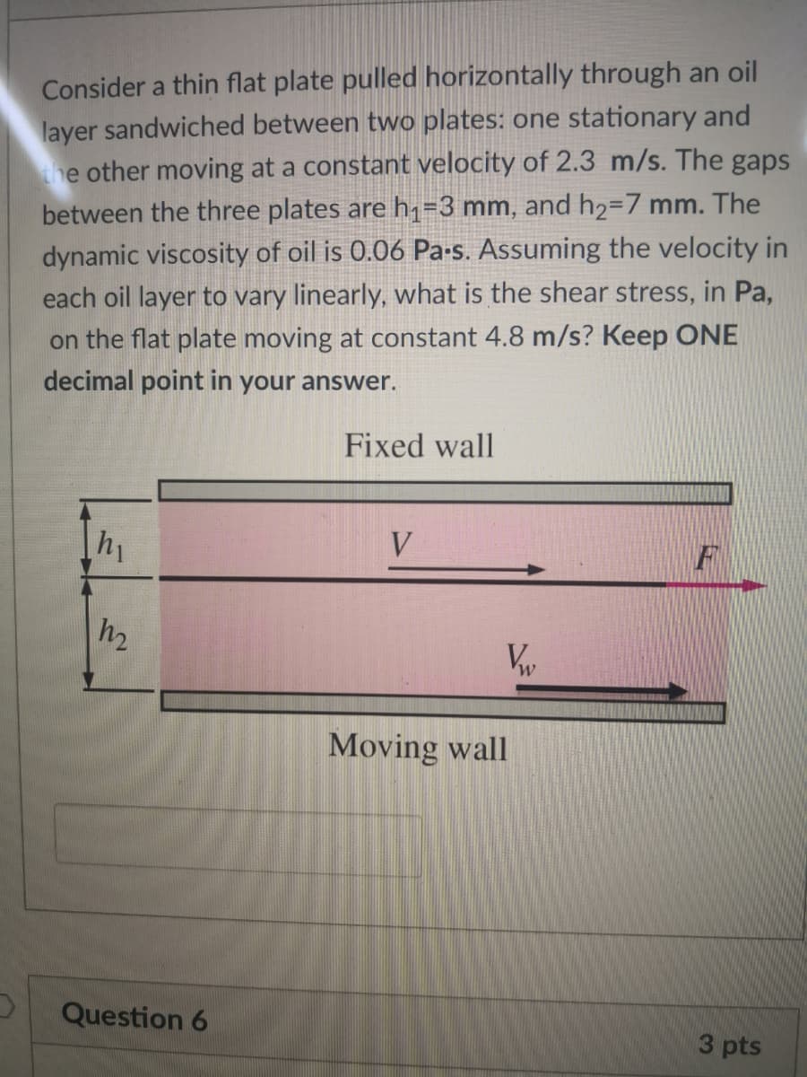 Consider a thin flat plate pulled horizontally through an oil
layer sandwiched between two plates: one stationary and
he other moving at a constant velocity of 2.3 m/s. The gaps
between the three plates are h,=3 mm, and h2=7 mm. The
dynamic viscosity of oil is 0.06 Pa-s. Assuming the velocity in
each oil layer to vary linearly, what is the shear stress, in Pa,
on the flat plate moving at constant 4.8 m/s? Keep ONE
decimal point in your answer.
Fixed wall
hy
V
Moving wall
Question 6
3 pts
