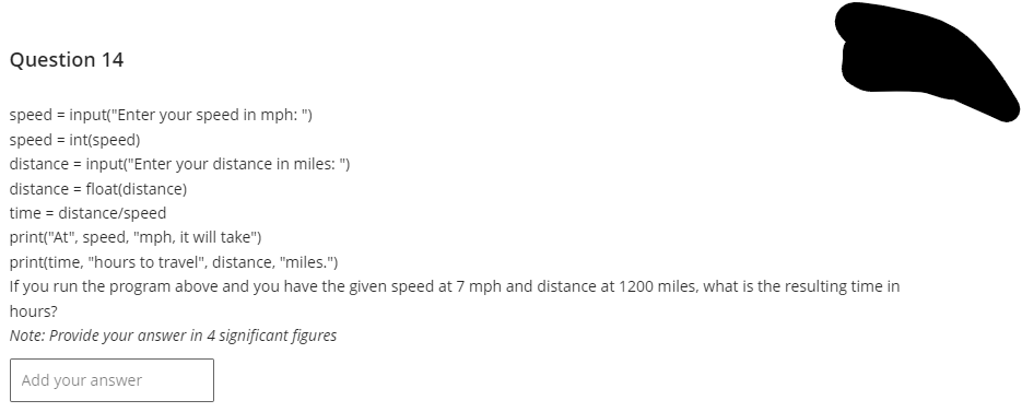 Question 14
speed=input("Enter your speed in mph: ")
speed = int(speed)
distance = input("Enter your distance in miles:")
distance = float(distance)
time = distance/speed
print("At", speed, "mph, it will take")
print(time, "hours to travel", distance, "miles.")
If you run the program above and you have the given speed at 7 mph and distance at 1200 miles, what is the resulting time in
hours?
Note: Provide your answer in 4 significant figures
Add your answer