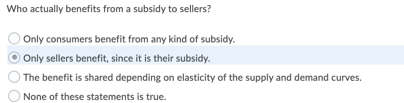 Who actually benefits from a subsidy to sellers?
O Only consumers benefit from any kind of subsidy.
Only sellers benefit, since it is their subsidy.
The benefit is shared depending on elasticity of the supply and demand curves.
None of these statements is true.
