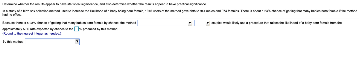Determine whether the results appear to have statistical significance, and also determine whether the results appear to have practical significance.
In a study of a birth sex selection method used to increase the likelihood of a baby being born female, 1915 users of the method gave birth to 941 males and 974 females. There is about a 23% chance of getting that many babies born female if the method
had no effect.
Because there is a 23% chance of getting that many babies born female by chance, the method
couples would likely use a procedure that raises the likelihood of a baby born female from the
approximately 50% rate expected by chance to the % produced by this method.
(Round to the nearest integer as needed.)
So this method
