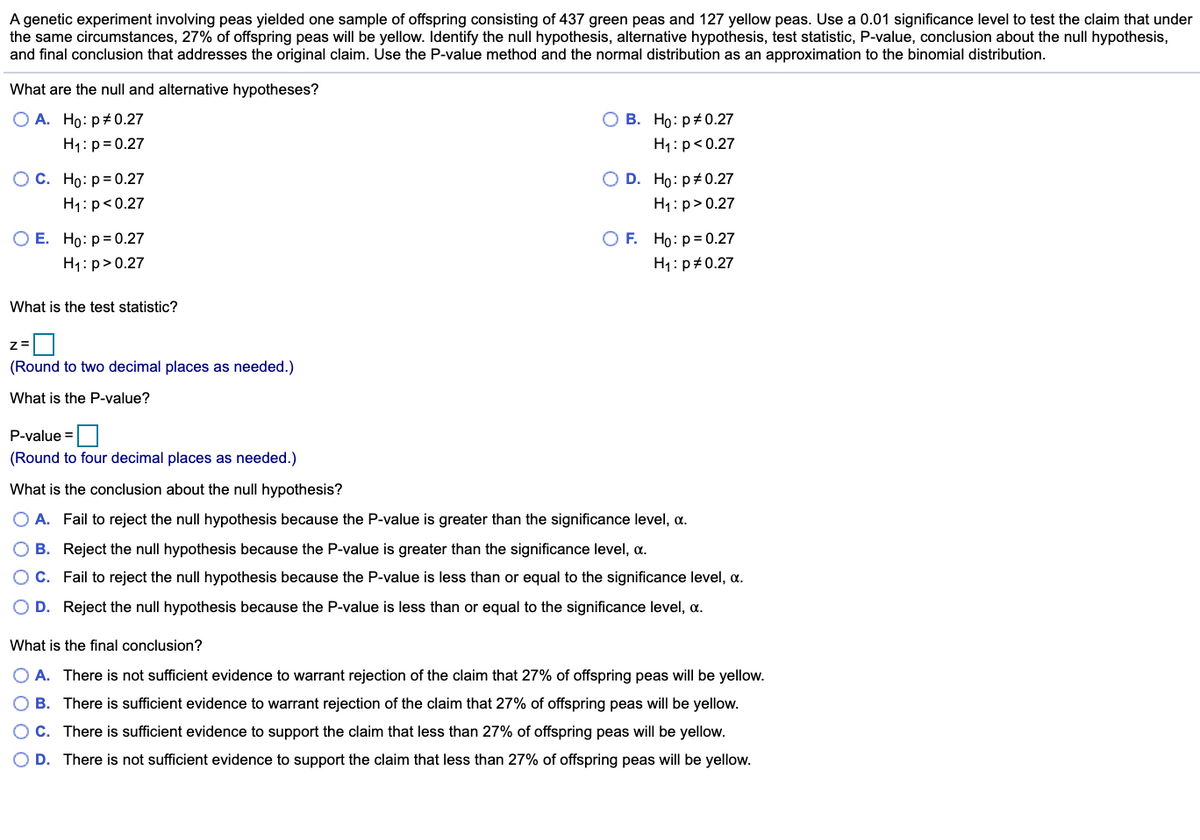 A genetic experiment involving peas yielded one sample of offspring consisting of 437 green peas and 127 yellow peas. Use a 0.01 significance level to test the claim that under
the same circumstances, 27% of offspring peas will be yellow. Identify the null hypothesis, alternative hypothesis, test statistic, P-value, conclusion about the null hypothesis,
and final conclusion that addresses the original claim. Use the P-value method and the normal distribution as an approximation to the binomial distribution.
What are the null and alternative hypotheses?
O A. Ho: p#0.27
H1: p= 0.27
О В. Но: р#0.27
H1:p<0.27
O D. Ho: p#0.27
H1: p> 0.27
ОС. Но: р30.27
H1: p<0.27
ОЕ. Но: р30.27
O F. Ho:p= 0.27
H1: p>0.27
H1: p#0.27
What is the test statistic?
(Round to two decimal places as needed.)
What is the P-value?
P-value =|
(Round to four decimal places as needed.)
What is the conclusion about the null hypothesis?
O A. Fail to reject the null hypothesis because the P-value is greater than the significance level, a.
B. Reject the null hypothesis because the P-value is greater than the significance level, a.
OC. Fail to reject the null hypothesis because the P-value is less than or equal to the significance level, a.
D. Reject the null hypothesis because the P-value is less than or equal to the significance level, a.
What is the final conclusion?
O A. There is not sufficient evidence to warrant rejection of the claim that 27% of offspring peas will be yellow.
O B. There is sufficient evidence to warrant rejection of the claim that 27% of offspring peas will be yellow.
OC. There is sufficient evidence to support the claim that less than 27% of offspring peas will be yellow.
O D. There is not sufficient evidence to support the claim that less than 27% of offspring peas will be yellow.
