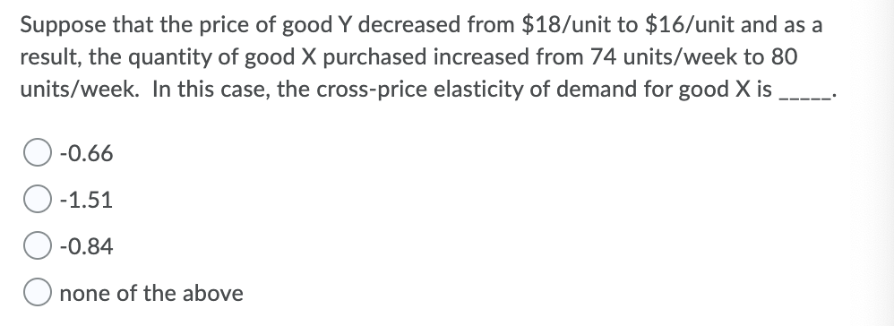 Suppose that the price of good Y decreased from $18/unit to $16/unit and as a
result, the quantity of good X purchased increased from 74 units/week to 80
units/week. In this case, the cross-price elasticity of demand for good X is
-0.66
-1.51
-0.84
none of the above

