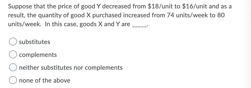 Suppose that the price of good Y decreased from $18/unit to $16/unit and as a
result, the quantity of good X purchased increased from 74 units/week to 80
units/week. In this case, goods X and Y are
substitutes
complements
neither substitutes nor complements
O none of the above
