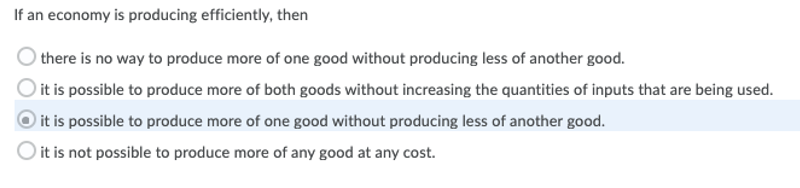 If an economy is producing efficiently, then
there is no way to produce more of one good without producing less of another good.
) it is possible to produce more of both goods without increasing the quantities of inputs that are being used.
) it is possible to produce more of one good without producing less of another good.
it is not possible to produce more of any good at any cost.

