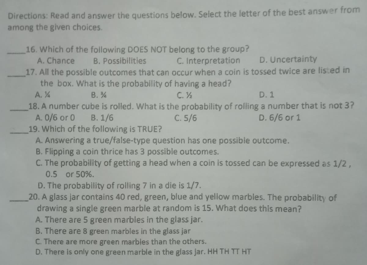 Directions: Read and answer the questions below. Select the letter of the best answer from
among the given choices.
16. Which of the following DOES NOT belong to the group?
A. Chance
B. Possibilities
C. Interpretation
D. Uncertainty
17. All the possible outcomes that can occur when a coin is tossed twice are listed in
the box. What is the probability of having a head?
A. 4
В. %4
C. ½
D. 1
18. A number cube is rolled. What is the probability of rolling a number that is not 3?
A. 0/6 or 0
19. Which of the following is TRUE?
A. Answering a true/false-type question has one possible outcome.
B. Flipping a coin thrice has 3 possible outcomes.
C. The probability of getting a head when a coin is tossed can be expressed as 1/2,
В. 1/6
C. 5/6
D. 6/6 or 1
0.5 or 50%.
D. The probability of rolling 7 in a die is 1/7.
20. A glass jar contains 40 red, green, blue and yellow marbles. The probability of
drawing a single green marble at random is 15. What does this mean?
A. There are 5 green marbles in the glass jar.
B. There are 8 green marbles in the glass jar
C. There are more green marbles than the others.
D. There is only one green marble in the glass jar. HH TH TT HT
