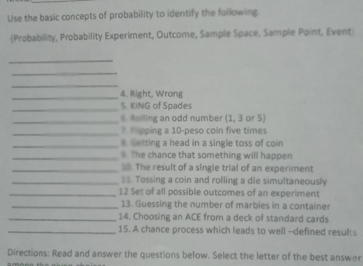 Use the basic concepts of probability to identify the following
(Probability, Probability Experiment, Outcome, Sample Space, Sample Point, Event
4. Right, Wrong
S. KING of Spades
& Rolling an odd number (1, 3 or 5)
7.Fipping a 10-peso coin five times
8.Getting a head in a single toss of coin
The chance that something will happen
0. The result of a single trial of an experiment
11. Tossing a coin and rolling a die simultaneously
12 Set of all possible outcomes of an experiment
13. Guessing the number of marbles in a container
14. Choosing an ACE from a deck of standard cards
15. A chance process which leads to well -defined results
Directions: Read and answer the questions below. Select the letter of the best answer
among the
