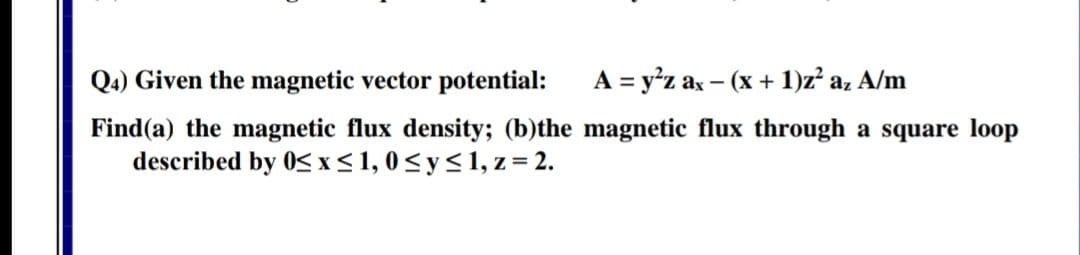 Q4) Given the magnetic vector potential:
A = y'z ax - (x + 1)z a, A/m
ind(a) the magnetic flux density; (b)the magnetic flux through a square loc
described by 0S x< 1, 0< y< 1, z = 2.
