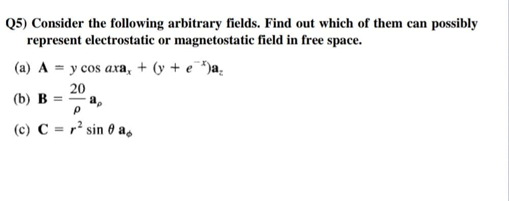 Q5) Consider the following arbitrary fields. Find out which of them can possibly
represent electrostatic or magnetostatic field in free space.
(a) A
— у сos axa, + (у +e )a,
(b) В
20
a,
%3|
(c) C = r² sin 0 as
