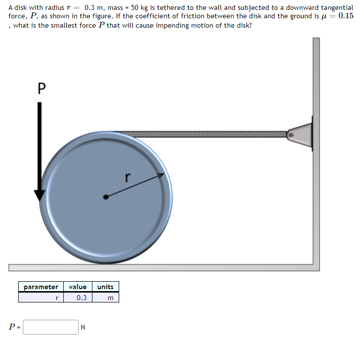 A disk with radiusr = 0.3 m, mass = 50 kg is tethered to the wall and subjected to a downward tangential
force, P, as shown in the figure. If the coefficient of friction between the disk and the ground is u = 0.15
, what is the smallest force P that will cause impending motion of the disk?
r
parameter
value
units
r
0.3
P =
P.
