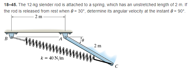 18-45. The 12-kg slender rod is attached to a spring, which has an unstretched length of 2 m. If
the rod is released from rest when = 30°, determine its angular velocity at the instant = 90°.
2m
www
2m
k = 40 N/m