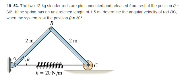 18-53. The two 12-kg slender rods are pin connected and released from rest at the position=
60°. If the spring has an unstretched length of 1.5 m, determine the angular velocity of rod BC,
when the system is at the position = 30°.
B
2 m
2 m
0
A
www
k = 20 N/m
C