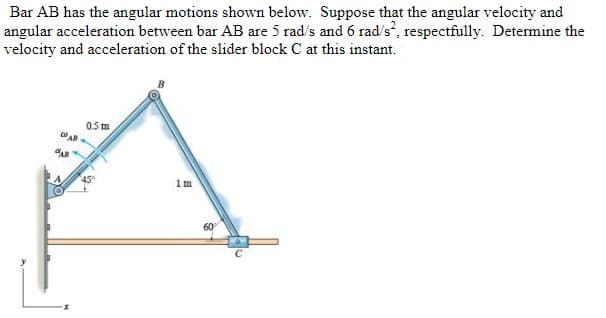 Bar AB has the angular motions shown below. Suppose that the angular velocity and
angular acceleration between bar AB are 5 rad/s and 6 rad/s², respectfully. Determine the
velocity and acceleration of the slider block C at this instant.
0.5 m
1m
60°
с