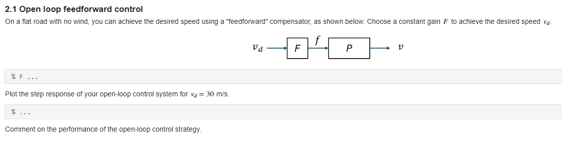 2.1 Open loop feedforward control
On a flat road with no wind, you can achieve the desired speed using a "feedforward" compensator, as shown below. Choose a constant gain F to achieve the desired speed vd-
% F...
Plot the step response of your open-loop control system for va = 30 m/s.
%...
Comment on the performance of the open-loop control strategy.
Va -D¹P-
Р
V