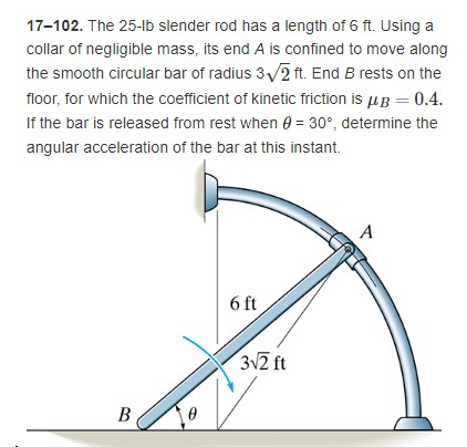 17-102. The 25-lb slender rod has a length of 6 ft. Using a
collar of negligible mass, its end A is confined to move along
the smooth circular bar of radius 3√2 ft. End B rests on the
floor, for which the coefficient of kinetic friction is μ = 0.4.
If the bar is released from rest when = 30°, determine the
angular acceleration of the bar at this instant.
A
6 ft
B
3√2 ft