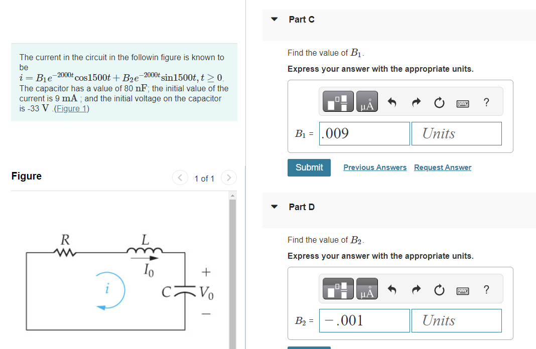 The current in the circuit in the followin figure is known to
be
i
B₁e
-2000t cos1500t + B₂e-2000t sin1500t, t > 0.
The capacitor has a value of 80 nF; the initial value of the
current is 9 mA; and the initial voltage on the capacitor
is -33 V (Figure 1)
Figure
R
ww
Io
1 of 1
+
Vo
Part C
Find the value of B₁.
Express your answer with the appropriate units.
B₁ = .009
Submit Previous Answers Request Answer
Part D
Find the value of B₂.
Express your answer with the appropriate units.
B₂ =
Units
μA
- .001
Units
?
?