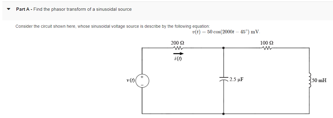 ▼
Part A - Find the phasor transform of a sinusoidal source
Consider the circuit shown here, whose sinusoidal voltage source is describe by the following equation:
v(t) = 50 cos(2000 - 45°) mV.
v (t)
200 Ω
2.5 µF
100 S2
50 mH