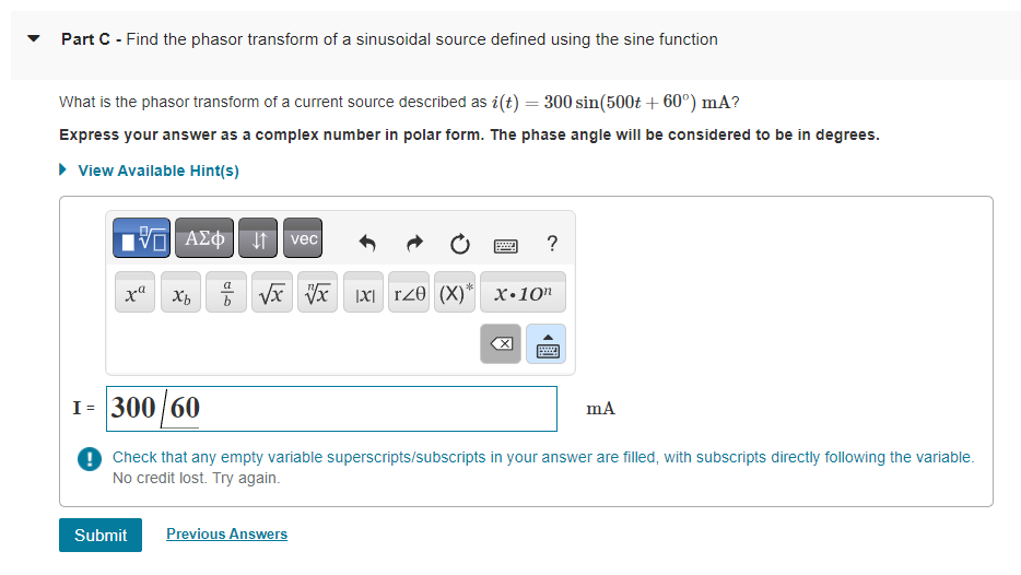 Part C - Find the phasor transform of a sinusoidal source defined using the sine function
What is the phasor transform of a current source described as i(t) = 300 sin(500t +60°) mA?
Express your answer as a complex number in polar form. The phase angle will be considered to be in degrees.
▸ View Available Hint(s)
IVE ΑΣΦ | | | vec
xa
Xb
00
www.
P
√x √√xx T20 (X)* X.10
Submit Previous Answers
冈
?
1= 300/60
Check that any empty variable superscripts/subscripts in your answer are filled, with subscripts directly following the variable.
No credit lost. Try again.
mA