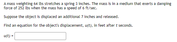 A mass weighting 64 lbs stretches a spring 3 inches. The mass is in a medium that exerts a damping
force of 252 lbs when the mass has a speed of 6 ft/sec.
Suppose the object is displaced an additional 7 inches and released.
Find an equation for the object's displacement, u(t), in feet after t seconds.
u(t) =
