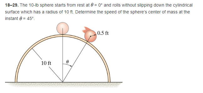 18-29. The 10-lb sphere starts from rest at 0 = 0° and rolls without slipping down the cylindrical
surface which has a radius of 10 ft. Determine the speed of the sphere's center of mass at the
instant 0 = 45°.
0.5 ft
0
10 ft