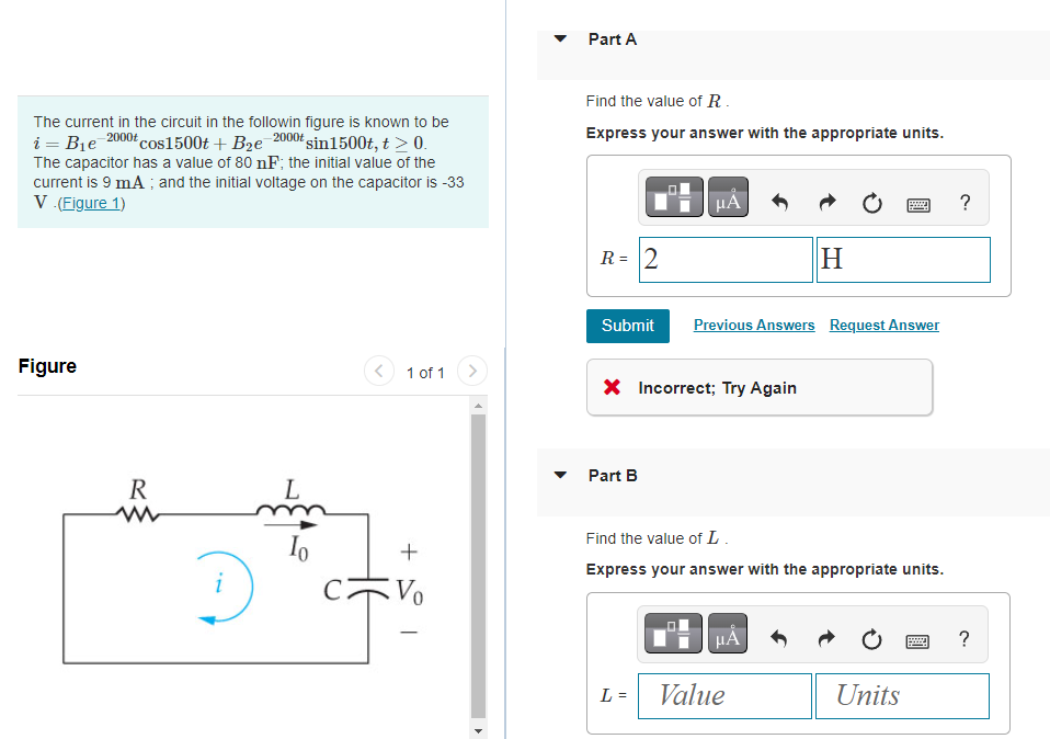 The current in the circuit in the followin figure is known to be
i = B₁e 2000t cos1500t + B₂e-2000t sin1500t, t > 0.
The capacitor has a value of 80 nF; the initial value of the
current is 9 mA; and the initial voltage on the capacitor is -33
V. (Figure 1)
Figure
R
D
L
Io
1 of 1
+
Vo
Part A
Find the value of R.
Express your answer with the appropriate units.
R = 2
Submit
Part B
HÅ
X Incorrect; Try Again
L =
Previous Answers Request Answer
H
Find the value of L.
Express your answer with the appropriate units.
μÁ
Value
wwww.
Units
?