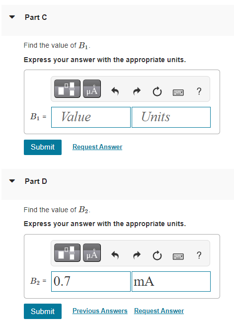 Part C
Find the value of B₁.
Express your answer with the appropriate units.
B₁ =
Part D
μÅ
Value
Submit Request Answer
B₂ = 0.7
Find the value of B₂.
Express your answer with the appropriate units.
Units
HÅ
mA
Submit Previous Answers Request Answer
?
?