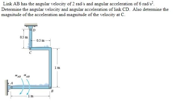 Link AB has the angular velocity of 2 rad/s and angular acceleration of 6 rad/s².
Determine the angular velocity and angular acceleration of link CD. Also determine the
magnitude of the acceleration and magnitude of the velocity at C.
0.5 m
0.5 m
1 m
FO
1m