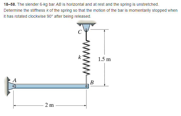 18-58. The slender 6-kg bar AB is horizontal and at rest and the spring is unstretched.
Determine the stiffness k of the spring so that the motion of the bar is momentarily stopped when
it has rotated clockwise 90° after being released.
1.5 m
A
2m
B