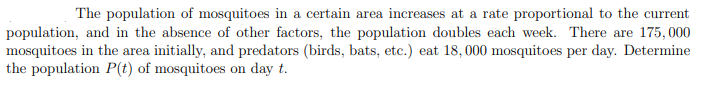 The population of mosquitoes in a certain area increases at a rate proportional to the current
population, and in the absence of other factors, the population doubles each week. There are 175, 000
mosquitoes in the area initially, and predators (birds, bats, etc.) eat 18,000 mosquitoes per day. Determine
the population P(t) of mosquitoes on day t.
