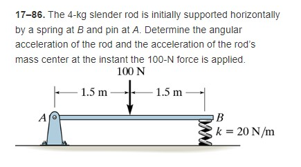 17-86. The 4-kg slender rod is initially supported horizontally
by a spring at B and pin at A. Determine the angular
acceleration of the rod and the acceleration of the rod's
mass center at the instant the 100-N force is applied.
100 N
1.5 m
1.5 m
+
A
B
k = 20 N/m