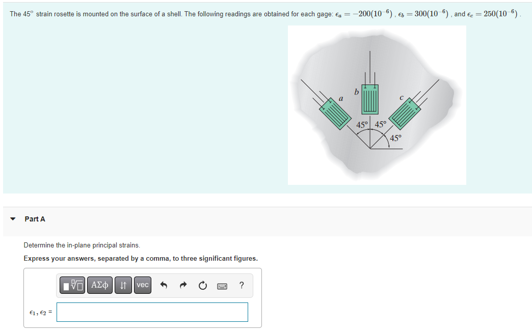 The 45° strain rosette is mounted on the surface of a shell. The following readings are obtained for each gage: a = -200(10-6), b = 300(10-6), and € = 250(10-6)
45° 45°
Part A
Determine the in-plane principal strains.
Express your answers, separated by a comma, to three significant figures.
IVE ΑΣΦ 11
vec
?
€1, €2 =
45°