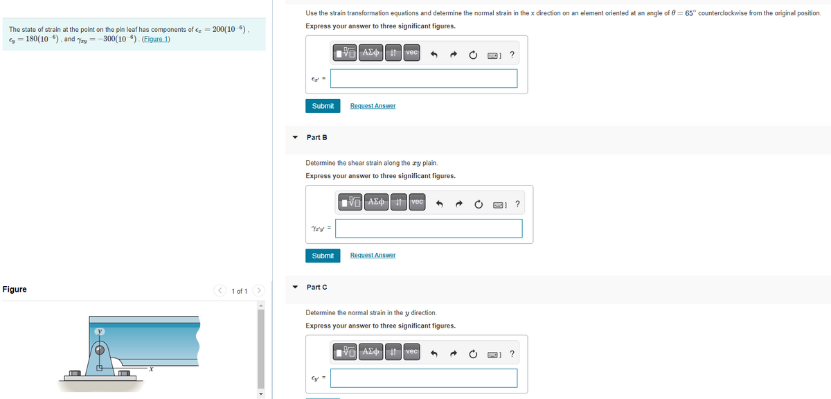 The state of strain at the point on the pin leaf has components of €₂ = 200(10-6),
Ey = 180(10-6), and Yay=-300(10-6). (Figure 1)
Figure
m
< 1 of 1 >
Use the strain transformation equations and determine the normal strain in the x direction on an element oriented at an angle of 0 = 65° counterclockwise from the original position.
Express your answer to three significant figures.
Avec
?
€¹ =
Submit
Request Answer
Part B
Determine the shear strain along the zy plain.
Express your answer to three significant figures.
VAΣ vec
Yz'y' =
Submit
Request Answer
Part C
Determine the normal strain in the y direction.
Express your answer to three significant figures.
AΣ vec
6
Ey! =
?