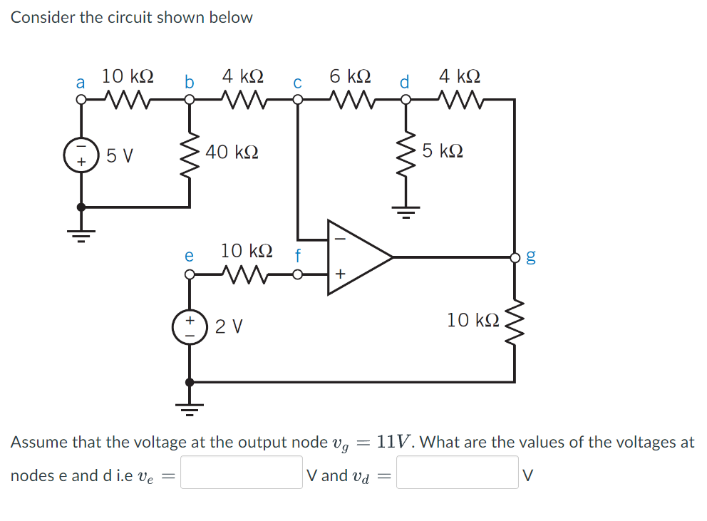 Consider the circuit shown below
a
10 ΚΩ
5 V
nodes e and d i.e ve
b
=
e
+
4 ΚΩ
40 ΚΩ
10 ΚΩ
2V
C
f
6 ΚΩ
+
d
=
4 ΚΩ
5 ΚΩ
Assume that the voltage at the output node =
Vg 11V. What are the values of the voltages at
V and va
V
10 ΚΩ
08
