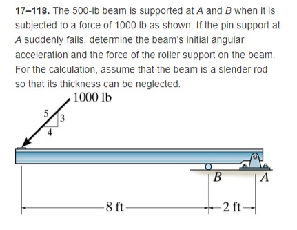 17-118. The 500-lb beam is supported at A and B when it is
subjected to a force of 1000 lb as shown. If the pin support at
A suddenly fails, determine the beam's initial angular
acceleration and the force of the roller support on the beam.
For the calculation, assume that the beam is a slender rod
so that its thickness can be neglected.
1000 lb
B
A
-2 ft-
3
-8 ft
