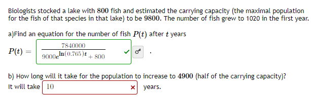 Biologists stocked a lake with 800 fish and estimated the carrying capacity (the maximal population
for the fish of that species in that lake) to be 9800. The number of fish grew to 1020 in the first year.
a)Find an equation for the number of fish P(t) after t years
7840000
P(t) :
9000en (0.765)t + 800
b) How long will it take for the population to increase to 4900 (half of the carrying capacity)?
It will take 10
x years.
