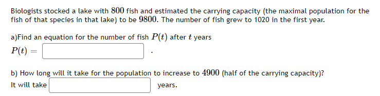 Biologists stocked a lake with 800 fish and estimated the carrying capacity (the maximal population for the
fish of that species in that lake) to be 9800. The number of fish grew to 1020 in the first year.
a)Find an equation for the number of fish P(t) after t years
P(t)
b) How long will it take for the population to increase to 4900 (half of the carrying capacity)?
It will take
years.
